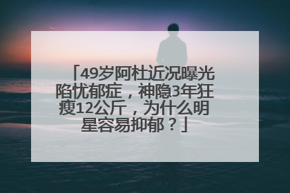 49岁阿杜近况曝光陷忧郁症，神隐3年狂瘦12公斤，为什么明星容易抑郁？