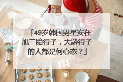 49岁韩国男星安在旭二胎得子,大龄得子的人都是何心态?