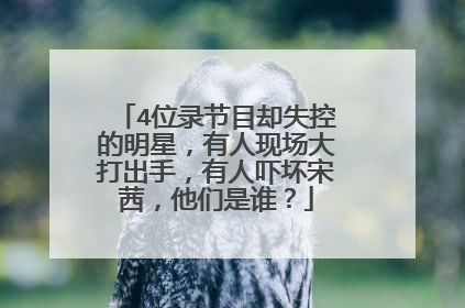 4位录节目却失控的明星，有人现场大打出手，有人吓坏宋茜，他们是谁？