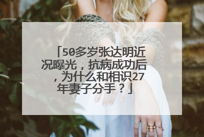 50多岁张达明近况曝光，抗病成功后，为什么和相识27年妻子分手？