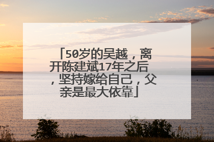 50岁的吴越,离开陈建斌17年之后,坚持嫁给自己,父亲是最大依靠