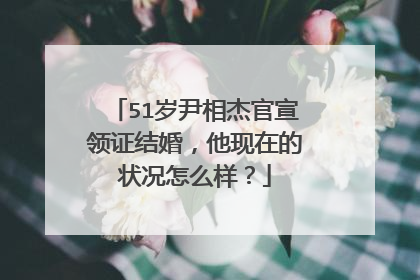 51岁尹相杰官宣领证结婚,他现在的状况怎么样?