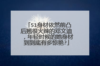 51身材依然前凸后翘很火辣的邓文迪,年轻时候的她身材到到底有多惊艳?