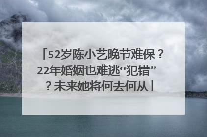 52岁陈小艺晚节难保？22年婚姻也难逃“犯错”？未来她将何去何从