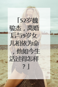 52岁魏骏杰,离婚后与9岁女儿相依为命,他如今生活过得怎样?