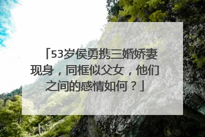 53岁侯勇携三婚娇妻现身,同框似父女,他们之间的感情如何?