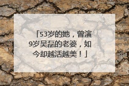 53岁的她，曾演9岁吴磊的老婆，如今却越活越美！