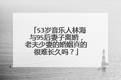 53岁音乐人林海与95后妻子离婚,老夫少妻的婚姻真的很难长久吗?