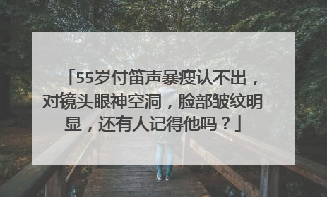 55岁付笛声暴瘦认不出，对镜头眼神空洞，脸部皱纹明显，还有人记得他吗？