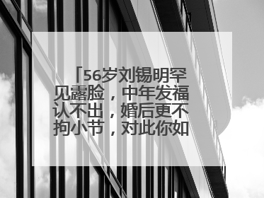 56岁刘锡明罕见露脸，中年发福认不出，婚后更不拘小节，对此你如何看？