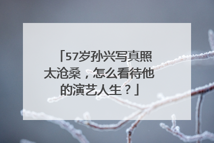 57岁孙兴写真照太沧桑，怎么看待他的演艺人生？