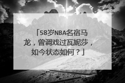 58岁NBA名宿马龙,曾调戏过瓦妮莎,如今状态如何?