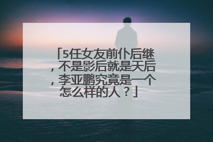 5任女友前仆后继,不是影后就是天后,李亚鹏究竟是一个怎么样的人?