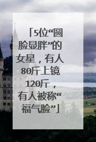 5位“圆脸显胖”的女星，有人80斤上镜120斤，有人被称“福气脸”