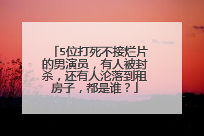 5位打死不接烂片的男演员,有人被封杀,还有人沦落到租房子,都是谁?