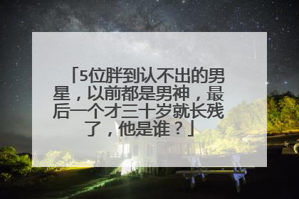 5位胖到认不出的男星，以前都是男神，最后一个才三十岁就长残了，他是谁？
