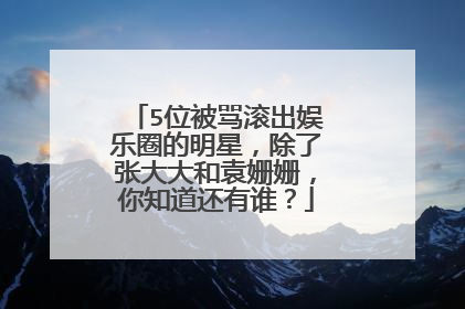 5位被骂滚出娱乐圈的明星，除了张大大和袁姗姗，你知道还有谁？