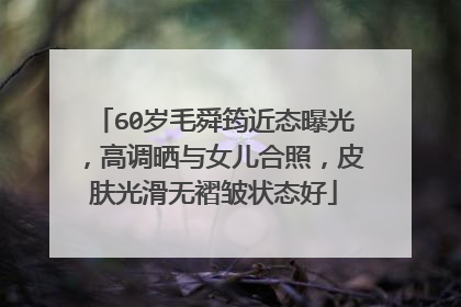 60岁毛舜筠近态曝光,高调晒与女儿合照,皮肤光滑无褶皱状态好