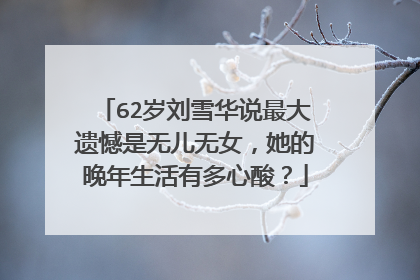62岁刘雪华说最大遗憾是无儿无女,她的晚年生活有多心酸?