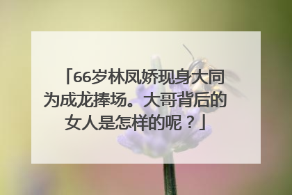 66岁林凤娇现身大同为成龙捧场。大哥背后的女人是怎样的呢？