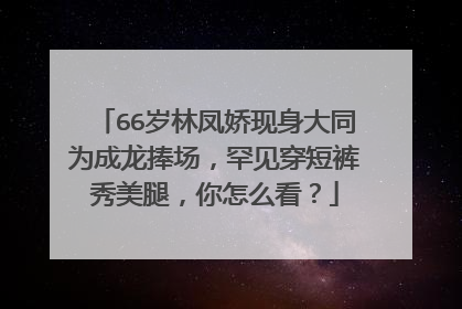 66岁林凤娇现身大同为成龙捧场，罕见穿短裤秀美腿，你怎么看？