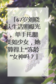 67岁刘晓庆生活照曝光, 单手托腮美如少女，她算得上“冻龄”女神吗？