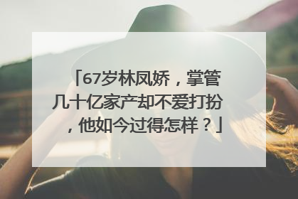67岁林凤娇，掌管几十亿家产却不爱打扮，他如今过得怎样？