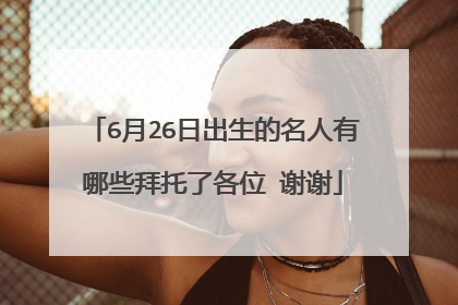 6月26日出生的名人有哪些拜托了各位 谢谢
