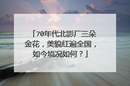 70年代北影厂三朵金花,美貌红遍全国,如今境况如何?