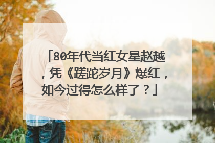 80年代当红女星赵越,凭《蹉跎岁月》爆红,如今过得怎么样了?