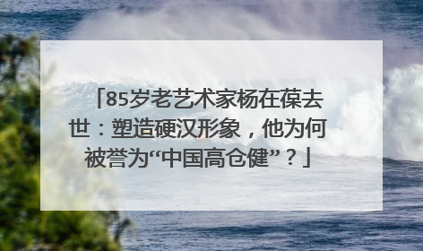 85岁老艺术家杨在葆去世:塑造硬汉形象,他为何被誉为“中国高仓健”?