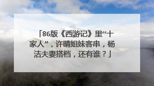 86版《西游记》里“十家人”,许晴姐妹客串,杨洁夫妻搭档,还有谁?