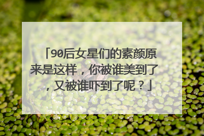 90后女星们的素颜原来是这样，你被谁美到了，又被谁吓到了呢？