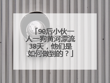 90后小伙一人一狗黄河漂流38天，他们是如何做到的？