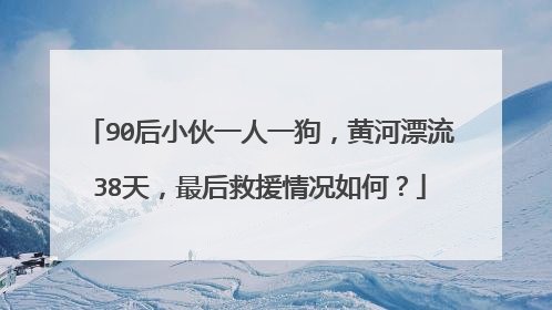 90后小伙一人一狗，黄河漂流38天，最后救援情况如何？
