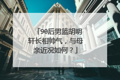 90后男篮胡明轩长相帅气,与母亲近况如何?
