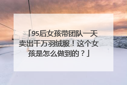 95后女孩带团队一天卖出千万羽绒服!这个女孩是怎么做到的?