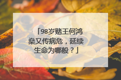 98岁赌王何鸿燊又传病危，延续生命为哪般？