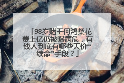 98岁赌王何鸿燊花费上亿仍被曝病危，有钱人到底有哪些天价“续命”手段？