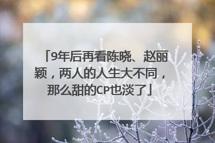 9年后再看陈晓、赵丽颖，两人的人生大不同，那么甜的CP也淡了