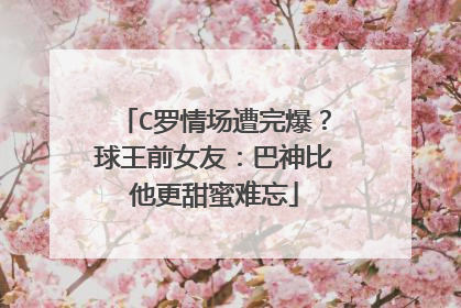 C罗情场遭完爆?球王前女友:巴神比他更甜蜜难忘