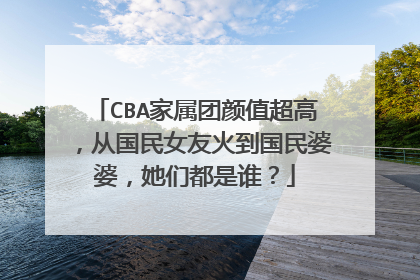 CBA家属团颜值超高,从国民女友火到国民婆婆,她们都是谁?