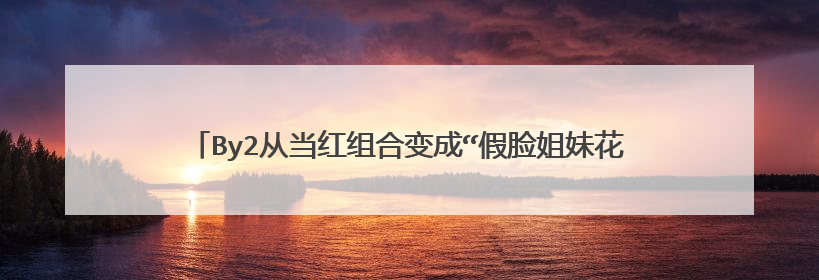 By2从当红组合变成“假脸姐妹花”,是什么影响她们的成名之路?