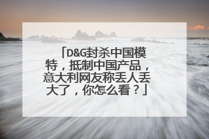 D&G封杀中国模特，抵制中国产品，意大利网友称丢人丢大了，你怎么看？