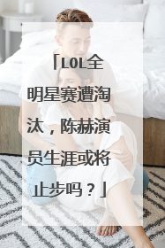 LOL全明星赛遭淘汰，陈赫演员生涯或将止步吗？