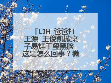 LJH 爸爸打王源 王俊凯掀桌子易烊千玺黑脸 这是怎么回事？微博有报道吗