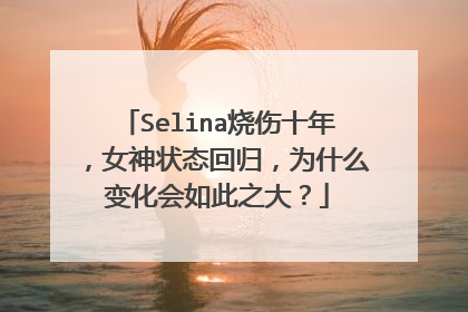 Selina烧伤十年，女神状态回归，为什么变化会如此之大？