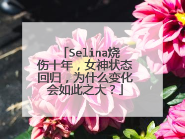 Selina烧伤十年，女神状态回归，为什么变化会如此之大？