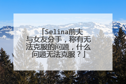 Selina前夫与女友分手，称有无法克服的问题，什么问题无法克服？
