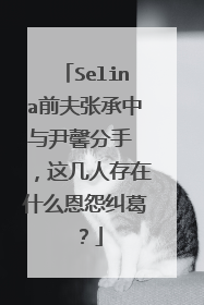 Selina前夫张承中与尹馨分手 ，这几人存在什么恩怨纠葛？